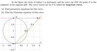 In the figure the circle of radius 1 is stationary, and for every ray OR, the point P is the
midpoint of the segment QR. The curve traced out by P is called the long-bow curve.
(a) Find parametric equations for this curve.
(b) Find the Cartesian equation of this curve.
R,
1.5
P
0.5
-1
-0.5
0.5
1
1.5
2
-0.5
