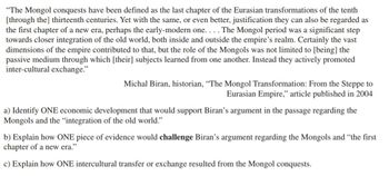 "The Mongol conquests have been defined as the last chapter of the Eurasian transformations of the tenth
[through the] thirteenth centuries. Yet with the same, or even better, justification they can also be regarded as
the first chapter of a new era, perhaps the early-modern one. . .. The Mongol period was a significant step
towards closer integration of the old world, both inside and outside the empire's realm. Certainly the vast
dimensions of the empire contributed to that, but the role of the Mongols was not limited to [being] the
passive medium through which [their] subjects learned from one another. Instead they actively promoted
inter-cultural exchange."
Michal Biran, historian, "The Mongol Transformation: From the Steppe to
Eurasian Empire," article published in 2004
a) Identify ONE economic development that would support Biran's argument in the passage regarding the
Mongols and the "integration of the old world."
b) Explain how ONE piece of evidence would challenge Biran's argument regarding the Mongols and "the first
chapter of a new era."
c) Explain how ONE intercultural transfer or exchange resulted from the Mongol conquests.