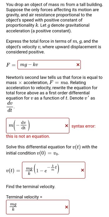 **Understanding Motion with Air Resistance**

When you drop an object of mass \( m \) from a tall building, the primary forces affecting its motion are gravity and air resistance. Air resistance is proportional to the object's speed with a positive constant of proportionality \( k \). Let \( g \) represent gravitational acceleration (a positive constant).

**Expressing Total Force**

To express the total force \( F \) in terms of \( m \), \( g \), and the object's velocity \( v \) (considering upward displacement as positive), the equation is:

\[
F = mg - kv
\]

**Newton’s Second Law**

According to Newton’s second law, force equals mass times acceleration, expressed as \( F = ma \). By relating acceleration to velocity, we can rewrite the total force equation as a first-order differential equation for \( v \) as a function of time \( t \). Denote acceleration \( v' \) as \( \frac{dv}{dt} \).

**Differential Equation**

To solve the differential equation,

\[
m \left(-\frac{dv}{dt}\right) 
\]

results in a syntax error indicating that this is not an equation as presented.

**Solving for Velocity**

Given the initial condition \( v(0) = v_0 \), solving the differential equation gives:

\[
v(t) = \frac{mg}{k} \left(1 - e^{-\frac{k}{m}t}\right)
\]

**Finding Terminal Velocity**

The terminal velocity is determined when the object's speed stops changing:

\[
\text{Terminal velocity} = \frac{mg}{k}
\]

*Note: The boxes above indicate where certain expressions need correction.*