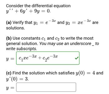 Consider the differential equation
y'' + 6y' + 9y = 0.
- 3x
(a) Verify that y₁ = e and Y2 = xe
solutions.
Y
(b) Use constants c₁ and c₂ to write the most
general solution. You may use an underscore _ to
write subscripts.
=
C₁xe
- 3x
- 3x
+ c₂e
- 3x
(c) Find the solution which satisfies y(0)
y'(0) = 3.
y =
are
=