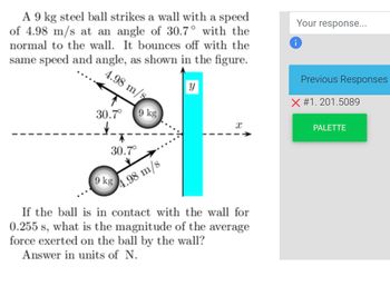 A 9 kg steel ball strikes a wall with a speed
of 4.98 m/s at an angle of 30.7° with the
normal to the wall. It bounces off with the
same speed and angle, as shown in the figure.
y
4.98 m/s
30.7°
T
30.7°
9 kg
9 kg
4.98 m/s
x
If the ball is in contact with the wall for
0.255 s, what is the magnitude of the average
force exerted on the ball by the wall?
Answer in units of N.
Your response...
i
Previous Responses
X #1. 201.5089
PALETTE