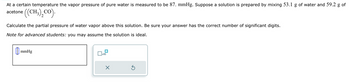 At a certain temperature the vapor pressure of pure water is measured to be 87. mmHg. Suppose a solution is prepared by mixing 53.1 g of water and 59.2 g of
acetone
((CH3)₂ CO).
Calculate the partial pressure of water vapor above this solution. Be sure your answer has the correct number of significant digits.
Note for advanced students: you may assume the solution is ideal.
mmHg
x10
X
Ś