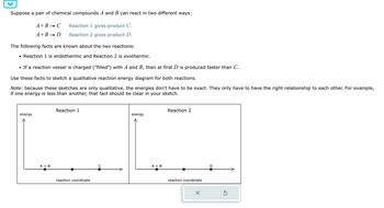 Suppose a pair of chemical compounds A and B can react in two different ways:
Reaction 1 gives product C.
Reaction 2 gives product D.
A+B → C
A+B → D
The following facts are known about the two reactions:
• Reaction 1 is endothermic and Reaction 2 is exothermic.
• If a reaction vessel is charged ("filled") with A and B, then at first D is produced faster than C.
Use these facts to sketch a qualitative reaction energy diagram for both reactions.
Note: because these sketches are only qualitative, the energies don't have to be exact. They only have to have the right relationship to each other. For example,
if one energy is less than another, that fact should be clear in your sketch.
energy
A + B
Reaction 1
reaction coordinate
с
energy
A + B
Reaction 2
reaction coordinate
X
D