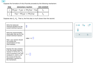 Suppose the formation of nitryl fluoride proceeds by the following mechanism:
elementary reaction
NO₂(g) + F₂(9) NO₂F(g) + F(g)
F(g) + NO₂(g) →→ NO₂F(g)
Suppose also k₁ <<k₂ . That is, the first step is much slower than the second.
step
1
2
Write the balanced
chemical equation for the
overall chemical reaction:
Write the experimentally-
observable rate law for the
overall chemical reaction.
Note: your answer should
not contain the
concentrations of any
intermediates.
Express the rate constant
k for the overall chemical
reaction in terms of k₁, K2,
and (if necessary) the rate
constants k-1 and k-2 for
the reverse of the two
elementary reactions in
the mechanism.
rate = k
k =
rate constant
k₁
k₂
00
X
Ś