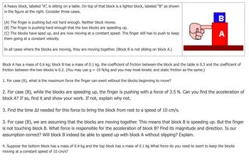 A heavy block, labeled "A", is sitting on a table. On top of that block is a lighter block, labeled "B" as shown
in the figure at the right. Consider three cases.
(A) The finger is pushing but not hard enough. Neither block moves.
(B) The finger is pushing hard enough that the two blocks are speeding up.
(C) The blocks have sped up, and are now moving at a constant speed. The finger still has to push to keep
them going at a constant velocity.
B
A
In all cases where the blocks are moving, they are moving together. (Block B is not sliding on block A.)
Block A has a mass of 0.6 kg; block B has a mass of 0.1 kg. the coefficient of friction between the block and the table is 0.3 and the coefficient of
friction between the two blocks is 0.2. (You may use g = 10 N/kg and you may treat kinetic and static friction as the same.)
1. For case (A), what is the maximum force the finger can exert without the blocks beginning to move?
2. For case (B), while the blocks are speeding up, the finger is pushing with a force of 3.5 N. Can you find the acceleration of
block A? If so, find it and show your work. If not, explain why not.
3. Find the time At needed for this force to bring the block from rest to a speed of 10 cm/s.
3. For case (B), we are assuming that the blocks are moving together. This means that block B is speeding up. But the finger
is not touching block B. What force is responsible for the acceleration of block B? Find its magnitude and direction. Is our
assumption correct? Will block B indeed be able to speed up with block A without slipping? Explain.
4. Suppose the bottom block has a mass of 0.4 kg and the top block has a mass of 0.1 kg What force do you need to exert to keep the blocks
moving at a constant speed of 10 cm/s?