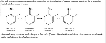 For each resonance structure, use curved arrows to show the delocalization of electron pairs that transforms the structure into
the indicated resonance structure.
:
+
resonance
structure A
&-&-&-&
+
resonance
structure B
+
resonance
structure C
resonance
structure D
Do not delete any pre-drawn bonds, charges, or lone pairs. If you accidentally delete a vital part of the structure, use the undo
button on the lower left of the drawing canvas.