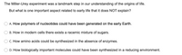 The Miller-Urey experiment was a landmark step in our understanding of the origins of life.
But what is one important aspect related to early life that it does NOT explain?
A. How polymers of nucleotides could have been generated on the early Earth.
B. How in modern cells there exists a racemic mixture of sugars.
C. How amino acids could be synthesized in the absence of enzymes.
D. How biologically important molecules could have been synthesized in a reducing environment.
