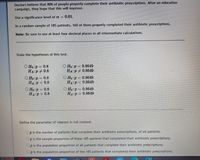 Doctors believe that 80% of people properly complete their antibiotic prescriptions. After an education
campaign, they hope that this will improve.
Use a significance level of a =
= 0.01.
In a random sample of 185 patients, 160 of them properly completed their antibiotic prescriptions.
Note: Be sure to use at least four decimal places in all intermediate calculations.
State the hypotheses of this test.
O Ho p=
О Но:р - 0.8649
O Ho:p = 0.8
HA:P + 0.8
HA:P 0.8649
O Ho:p = 0.8
HA:P < 0.8
O Ho:p 0.8649
HA:P < 0.8649
O Ho:p = 0.8649
HA P> 0.8649
О Но:р - 0.8
Ho:P
HA:p > 0.8
Define the parameter of interest in full context.
p is the number of patients that complete their antibiotic prescriptions, of all patients.
p is the sample proportion of these 185 patients that completed their antibiotic prescriptions.
p is the population proportion of all patients that complete their antibiotic prescriptions.
Op is the population proportion of the 185 patients that completed their antibiotic prescriptions.
