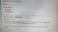 Compute the test statistic for this test.
Test Statistic:
The test statistic is:
O significant
O not significant
The correct decision is: Select an answer
The correct summary is:
v at the 1% level of significance that
If the assumptions are met, Select an answer
the mean systolic blood pressure of stressed adults is greater than 115.
Calculate the 99% confidence interval for estimating the mean systolic blood pressure of all atressed
adults.
