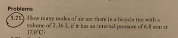 Problems
5.71.) How many moles of air are there in a bicycle tire with a
volume of 2.36 L if it has an internal pressure of 6.8 atm at
17.0°C?
L