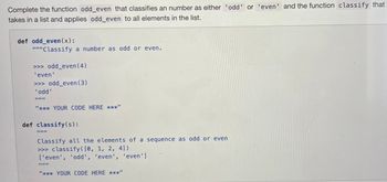 Complete the function odd_even that classifies an number as either 'odd' or 'even' and the function classify that
takes in a list and applies odd_even to all elements in the list.
def odd_even(x):
"""Classify a number as odd or even.
>>> odd_even (4)
'even'
>>> odd_even (3)
'odd'
III|II
"*** YOUR CODE HERE ***"
def classify(s):
Classify all the elements of a sequence as odd or even
>>> classify ([0, 1, 2, 4])
['even', 'odd', 'even', 'even']
III
"*** YOUR CODE HERE ***"