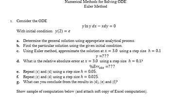 1. Consider the ODE
Numerical Methods for Solving ODE
Euler Method
ylny dx - xdy = 0
With initial condition: y(2) = e
a. Determine the general solution using appropriate analytical process.
Find the particular solution using the given initial condition.
b.
c. Using Euler method, approximate the solution at x = 3.0 using a step size h = 0.1
y ???
d. What is the relative absolute error at x = 3.0 using a step size h = 0.1?
%Errabs = ???
e. Repeat (c) and (d) using a step size h = 0.05.
f. Repeat (c) and (d) using a step size h = 0.025.
g.
What
can you conclude from the results in (d), (e) and (f)?
Show sample of computation below (and attach soft copy of Excel computation).