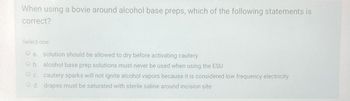 When using a bovie around alcohol base preps, which of the following statements is
correct?
Select one:
a. solution should be allowed to dry before activating cautery
b. alcohol base prep solutions must never be used when using the ESU
c. cautery sparks will not ignite alcohol vapors because it is considered low frequency electricity
d. drapes must be saturated with sterile saline around incision site