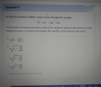 An electron-positron collider creates muons through the reaction
et +e →µ* +µ.
In the center-of-momentum frame, what is the minimum speed of the electron for this
reaction to occur, in terms of the masses me and mu of the electron and muon?
Oc(1-)
2m
7ne
-
my
O This process can occur at any speed.
