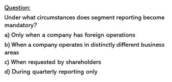 Question:
Under what circumstances does segment reporting become
mandatory?
a) Only when a company has foreign operations
b) When a company operates in distinctly different business
areas
c) When requested by shareholders
d) During quarterly reporting only