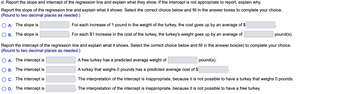 d. Report the slope and intercept of the regression line and explain what they show. If the intercept is not appropriate to report, explain why.
Report the slope of the regression line and explain what it shows. Select the correct choice below and fill in the answer boxes to complete your choice.
(Round to two decimal places as needed.)
OA. The slope is
B. The slope is
For each increase of 1 pound in the weight of the turkey, the cost goes up by an average of $
For each $1 increase in the cost of the turkey, the turkey's weight goes up by an average of
pound(s).
Report the intercept of the regression line and explain what it shows. Select the correct choice below and fill in the answer box(es) to complete your choice.
(Round to two decimal places as needed.)
A. The intercept is
B. The intercept is
OC. The intercept is
D. The intercept is
A free turkey has a predicted average weight of
A turkey that weighs 0 pounds has a predicted average cost of $
The interpretation of the intercept is inappropriate, because it is not possible to have a turkey that weighs 0 pounds.
The interpretation of the intercept is inappropriate, because it is not possible to have a free turkey.
pound(s).