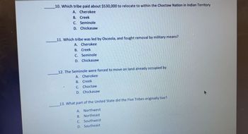 10. Which tribe paid about $530,000 to relocate to within the Choctaw Nation in Indian Territory
A.
Cherokee
B. Creek
C. Seminole
D. Chickasaw
11. Which tribe was led by Osceola, and fought removal by military means?
A.
Cherokee
B. Creek
C.
Seminole
D. Chickasaw
12. The Seminole were forced to move on land already occupied by
A. Cherokee
B. Creek
C. Choctaw
D. Chickasaw
13. What part of the United State did the Five Tribes originally live?
A. Northwest
B. Northeast
C. Southwest
D.
Southeast