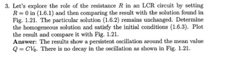 3. Let's explore the role of the resistance R in an LCR circuit by setting
R 0 in (1.6.1) and then comparing the result with the solution found in
Fig. 1.21. The particular solution (1.6.2) remains unchanged. Determine
the homogeneous solution and satisfy the initial conditions (1.6.3). Plot
the result and compare it with Fig. 1.21.
Answer: The results show a persistent oscillation around the mean value
QCV. There is no decay in the oscillation as shown in Fig. 1.21.