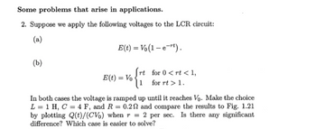 Some problems that arise in applications.
2. Suppose we apply the following voltages to the LCR circuit:
(a)
E(t) = Vo(1 − e−rt).
(b)
rt for 0<rt < 1,
E(t) = Vo
1
for rt > 1.
In both cases the voltage is ramped up until it reaches Vo. Make the choice
L 1 H, C = 4 F, and R = 0.2 and compare the results to Fig. 1.21
by plotting Q(t)/(CV) when r = 2 per sec. Is there any significant
difference? Which case is easier to solve?