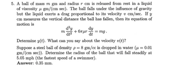 5. A ball of mass m gm and radius 7 cm is released from rest in a liquid
of viscosity gm/(cm sec). The ball falls under the influence of gravity
but the liquid exerts a drag proportional to its velocity v cm/sec. If y
cm measures the vertical distance the ball has fallen, then its equation of
motion is
m
d²y
dt²
dy
+ 6πμη
= mg.
dt
Determine y(t). What can you say about the velocity v(t)?
Suppose a steel ball of density p = 8 gm/cc is dropped in water (μ = 0.01
gm/(cm sec)). Determine the radius of the ball that will fall steadily at
5.05 mph (the fastest speed of a swimmer).
Answer: 0.35 mm.