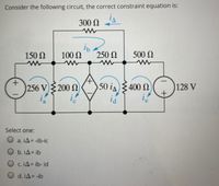 Consider the following circuit, the correct constraint equation is:
300 N
150 N
100 0
250 N
500 N
256 V 200 2
50 is400 N
128 V
Select one:
O a. iA= -ib-ic
b. iA= ib
O c. IA= ib- id
O d. iA= -ib
