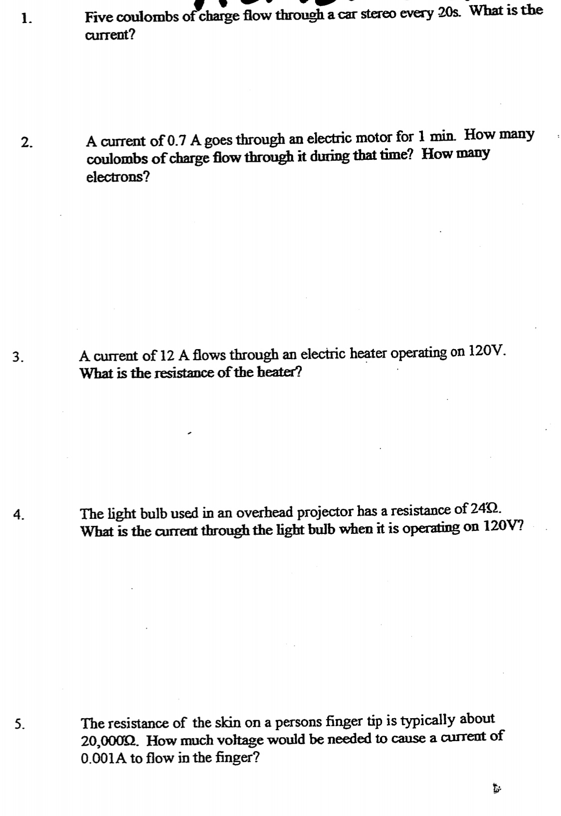 Five coulombs of charge flow through a car stereo every 20s. What is the
current?
1.
A current of 0.7 A goes through an electric motor for 1 min. How many
coulombs of charge flow through it during that time? How many
electrons?
2.
A current of 12 A flows through an electric heater operating on 120V.
What is the resistance of the heater?
3.
The light bulb used in an overhead projector has a resistance of 242.
Wbat is the current through the light bulb when it is operating on 120V?
4.
The resistance of the skin on a persons finger tip is typically about
20,0002. How much voltage would be needed to cause a current of
0.001A to flow in the finger?
5.
