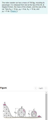 The roller coaster car has a mass of 700 kg, including its
passenger. It is released from rest at the top of the hill A.
Neglect friction, the mass of the wheels, and the size of the
car. Take hg = 18 m, pB = 9 m, hc = 10 m, and
Pc = 5 m. (Figure 1)
%3D
Figure
1 of 1
hc
