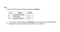 Q3.
Create the following two-dimensional array $students.
No
Name
GPA
1
Mohammed Said
2.7
2
Seif Salim
2.1
3
Mariam Ahmed
3.2
a. Use a loop to display the array $students on your browser as an HTML table.
b. Display the names of students whose GPA is more than 2.5.
