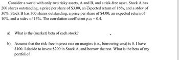 Consider a world with only two risky assets, A and B, and a risk-free asset. Stock A has
200 shares outstanding, a price per share of $3.00, an expected return of 16%, and a stdev of
30%. Stock B has 300 shares outstanding, a price per share of $4.00, an expected return of
10%, and a stdev of 15%. The correlation coefficient PAB = 0.4.
a) What is the (market) beta of each stock?
b) Assume that the risk-free interest rate on margins (i.e., borrowing cost) is 0. I have
$100. I decide to invest $200 in Stock A, and borrow the rest. What is the beta of my
portfolio?