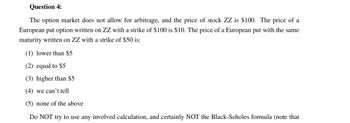 Question 4:
The option market does not allow for arbitrage, and the price of stock ZZ is $100. The price of a
European put option written on ZZ with a strike of $100 is $10. The price of a European put with the same
maturity written on ZZ with a strike of $50 is:
(1) lower than $5
(2) equal to $5
(3) higher than $5
(4) we can't tell
(5) none of the above
Do NOT try to use any involved calculation, and certainly NOT the Black-Scholes formula (note that