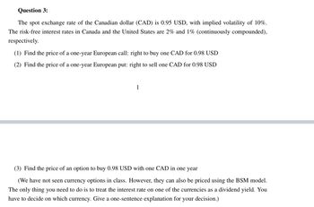 Question 3:
The spot exchange rate of the Canadian dollar (CAD) is 0.95 USD, with implied volatility of 10%.
The risk-free interest rates in Canada and the United States are 2% and 1% (continuously compounded),
respectively.
(1) Find the price of a one-year European call: right to buy one CAD for 0.98 USD
(2) Find the price of a one-year European put: right to sell one CAD for 0.98 USD
1
(3) Find the price of an option to buy 0.98 USD with one CAD in one year
(We have not seen currency options in class. However, they can also be priced using the BSM model.
The only thing you need to do is to treat the interest rate on one of the currencies as a dividend yield. You
have to decide on which currency. Give a one-sentence explanation for your decision.)