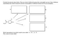 Consider the molecule shown below. There are at least 4 different locations that a nucleophile can react. Draw 4 different
intermediates that could be formed for reaction of nucleophile at 4 different locations (use Nu for nucleophile).
A
H
H,CO
D
Which intermediate do you think would be more stable? A B C or D
Why would it be more stable?

