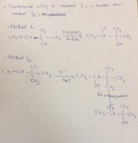 method 1 is better than
Determine why is
methed 2 s teos gpooduce
CH.
CH.
- Method 1:-
Hg (OAC} CH3-CH
CH3
- CH3 NuBHy
c-CH3
CH2=CH - c
CH3
- Methad 2:
C Hz=CH-ċ- CHz
CHz-CH-Ċ-CH
OH CH3
CH.
artangement
Re
C3 CH3
CH3- CH-C-CH3
OH
