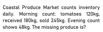 Coastal Produce Market counts inventory
daily. Morning count: tomatoes 120kg,
received 180kg, sold 245kg. Evening count
shows 48kg. The missing produce is?