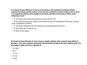 6. A block of mass 100 kg is at rest on a flat surface. The coefficient of kinetic friction
between the block and the surface is 0.3, and the coefficient of static friction is 0.4. A force
F of magnitude 344 N is then applied to the block, parallel to the surface. Which of the
following is true?: *
OA. The block will accelerate across the surface at 0.5 m/s².
OB. The static friction force, which is the reaction force to F by Newton's Third Law, will also
have a magnitude of 344 N.
OC. The block will slip across the surface at a constant speed of 0.5 m/s.
O D. The block will remain at rest.
O E. None of the above.
10. A sled of mass M starts at rest. It has an elastic collision with a sled of mass 4M and
velocity v. The more massive sled loses half its kinetic energy to the less massive sled. The
less massive sled now has a velocity of: *
O A. 1.41v
OB. V
OC. 2v
O D. 4v
O E. 8v