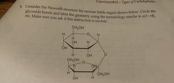 Experiment#10 - Types of Carbohydrates
6. Consider the Haworth structure for sucrose (table sugar) shown below. Circle the
glycoside bonds and label the geometry using the terminology similar to a(1-4),
etc. Make sure you ask if this instruction is unclear.
CH2OH
H
OH
H
OH
H
CH₂OH
H
H
OH
O
H
OH
OH
H
H
CH₂OH