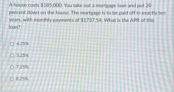 A house costs $185,000. You take out a mortgage loan and put 20
percent down on the house. The mortgage is to be paid off in exactly ten
years, with monthly payments of $1737.54. What is the APR of this
loan?
O 6.25%
O 5.25%
O 7.25%
O 8.25%