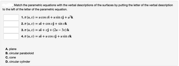 Match the parametric equations with the verbal descriptions of the surfaces by putting the letter of the verbal description
to the left of the letter of the parametric equation.
1. r (u, v) = u cos vi + u sin vj + u²k
2. r (u, v) = ui + cos uj + sin uk
3. r (u, v) = ui + vj + (2u – 3v) k
4. r (u, v) = ui + u cos vj + u sin uk
A. plane
B. circular paraboloid
C. cone
D. circular cylinder