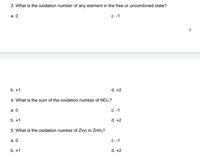 3. What is the oxidation number of any element in the free or uncombined state?
а. О
c. -1
7
b. +1
d. +2
4. What is the sum of the oxidation number of NO2?
а. О
C. -1
b. +1
d. +2
5. What is the oxidation number of Zinc in ZnH2?
а. О
с. -1
b. +1
d. +2
