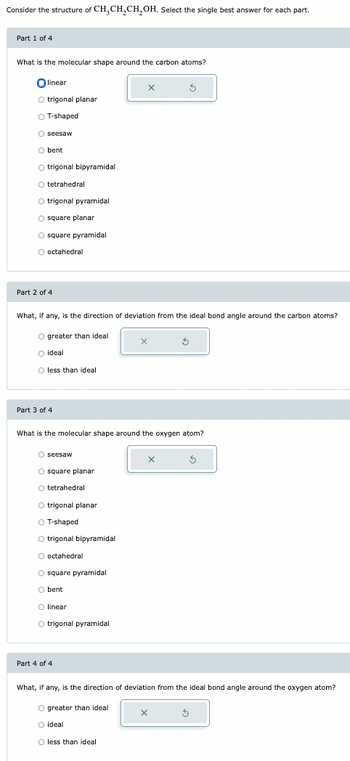 Consider the structure of CH3CH2CH2OH. Select the single best answer for each part.
Part 1 of 4
What is the molecular shape around the carbon atoms?
linear
trigonal planar
O T-shaped
seesaw
O bent
O trigonal bipyramidal
O tetrahedral
O trigonal pyramidal
O square planar
square pyramidal
O octahedral
Part 2 of 4
What, if any, is the direction of deviation from the ideal bond angle around the carbon atoms?
O greater than ideal
O ideal
O less than ideal
Part 3 of 4
What is the molecular shape around the oxygen atom?
O seesaw
square planar
tetrahedral
O trigonal planar
○ T-shaped
O trigonal bipyramidal
O octahedral
O square pyramidal
bent
O linear
O trigonal pyramidal
Part 4 of 4
What, if any, is the direction of deviation from the ideal bond angle around the oxygen atom?
O greater than ideal
O ideal
O less than ideal