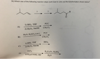 18) Which one of the following reaction steps work best to carry out the transformation shown below?
1) BH, THE
PCC
A)
2) H2O2, NaOH
CH2Cl2
H2O, H₂SO (cat.)
PCC
B)
B)
CH2Cl2
1) BH3, THF
HIO4
C)
2) H2O2, NaOH
D)
OsO
K2Cr2O7, H₂SO₁
(CH3)3COOH, OH
H₂O
H