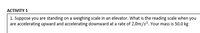 АСTIVITY 1
1. Suppose you are standing on a weighing scale in an elevator. What is the reading scale when you
are accelerating upward and accelerating downward at a rate of 2.0m/s. Your mass is 50.0 kg
