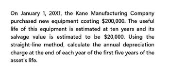 On January 1, 20X1, the Kane Manufacturing Company
purchased new equipment costing $200,000. The useful
life of this equipment is estimated at ten years and its
salvage value is estimated to be $20,000. Using the
straight-line method, calculate the annual depreciation
charge at the end of each year of the first five years of the
asset's life.