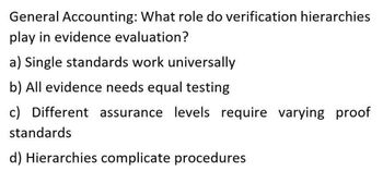 General Accounting: What role do verification hierarchies
play in evidence evaluation?
a) Single standards work universally
b) All evidence needs equal testing
c) Different assurance levels require varying proof
standards
d) Hierarchies complicate procedures