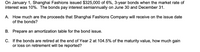 On January 1, Shanghai Fashions issued $325,000 of 6%, 3-year bonds when the market rate of
interest was 10%. The bonds pay interest semiannually on June 30 and December 31.
A. How much are the proceeds that Shanghai Fashions Company will receive on the issue date
of the bonds?
B. Prepare an amortization table for the bond issue.
C. If the bonds are retired at the end of Year 2 at 104.5% of the maturity value, how much gain
or loss on retirement will be reported?
