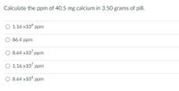 Calculate the ppm of 40.5 mg calcium in 3.50 grams of pill.
O 1.16 x10“ ppm
O 86.4 ppm
O 8.64 x10' ppm
O 1.16 x10' ppm
O 8.64 x10 ppm
