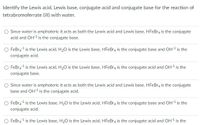 Identify the Lewis acid, Lewis base, conjugate acid and conjugate base for the reaction of
tetrabromoferrate (III) with water.
O Since water is amphoteric it acts as both the Lewis acid and Lewis base, HFEBR4 is the conjugate
acid and OH1 is the conjugate base.
FeBra 1 is the Lewis acid, H20 is the Lewis base, HFEBR4 is the conjugate base and OH1 is the
conjugate acid.
O FeBr41 is the Lewis acid, H20 is the Lewis base, HFEBR4 is the conjugate acid and OH1 is the
conjugate base.
O Since water is amphoteric it acts as both the Lewis acid and Lewis base, HFeBr4 is the conjugate
base and OH1 is the conjugate acid.
FeBra1 is the Lewis base, H20 is the Lewis acid, HFEBR4 is the conjugate base and OH1 is the
conjugate acid.
FeBra 1 is the Lewis base, H20 is the Lewis acid, HFEBR4 is the conjugate acid and OH1 is the
