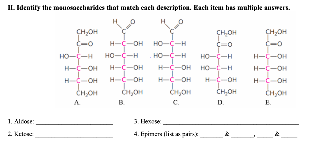 П. Identify the monosaccharides that match each description. Each item has multiple answers.
Н
Н
CH-он
CH-он
сH,он
Н-С—он
Но-С—Н
С—о
С—о
С—о
Но-с—Н
НО-С—Н
НО-С—Н
Н-С—ОН
Но-с—н
Н-С—ОН
Н—С—ОН
Н—С—ОН
Но-с—н
Н-С—ОН
Н-С—ОН
Н—С—ОН
Н-С—ОН
Н-С—ОН
Н-С—ОН
CH-он
CH20H
CH-он
CH-оH
CH-он
А.
В.
С.
D.
Е.
1. Aldose
3. Нехose:
2. Ketose
4. Еpimers (list as pairs):
&
&
