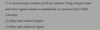 2-A vessel having a volume of 0.6 m3 contains 3.0 kg of liquid water
and water vapour mixture in equilibrium at a pressure of 0.5 MPa.
Calculate
(1) Mass and volume of liquid;
(2) Mass and volume of vapour
