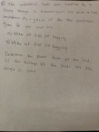 supplied by a
are
€ Two
industrial Iloads
Source thrugh
a trans mission line with a line
Impedonce 0.1 + 1or. If the two conditions
given for
loud are
the
a) 44 Kw at 0.82 pf lagging
b) l64 Kw at 0.92 pf lagging
Determine the power factor at the load,
If the Voltage at the
louds are 240,
angle 0. rms
